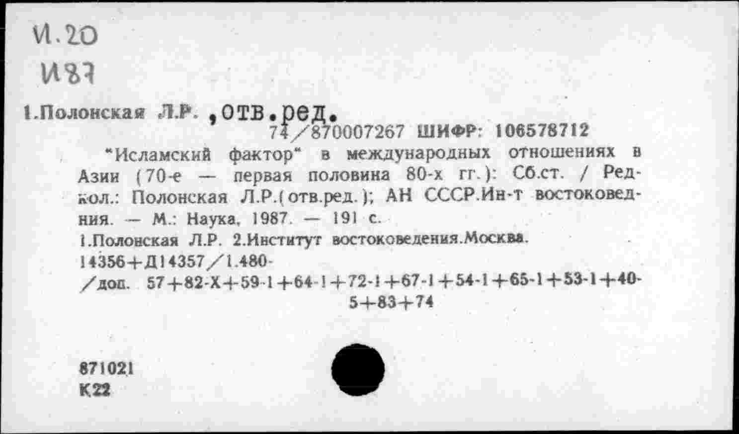 ﻿VI. 20
1.Полонская Л.Р. .0ТВ.Р6Д.
74/870007267 ШИФР: 106578712
“Исламский фактор“ в международных отношениях в Азии (70-е — первая половина 80-х гг.): Сб.ст. / Ред-кол.: Полонская Л.Р.( отв.ред.); АН СССР.Ин-т востоковед-ния. — М.: Наука, 1987. — 191 с.
1.Полонская Л.Р. 2.Институт востоковедения.Москва.
14356+Д14357/1.480
/доп. 57 4-82-Х4-59-14-64-14-72-1 +67-1 +54-1+65-1 +53-1+40-5+83+74
871021 К22